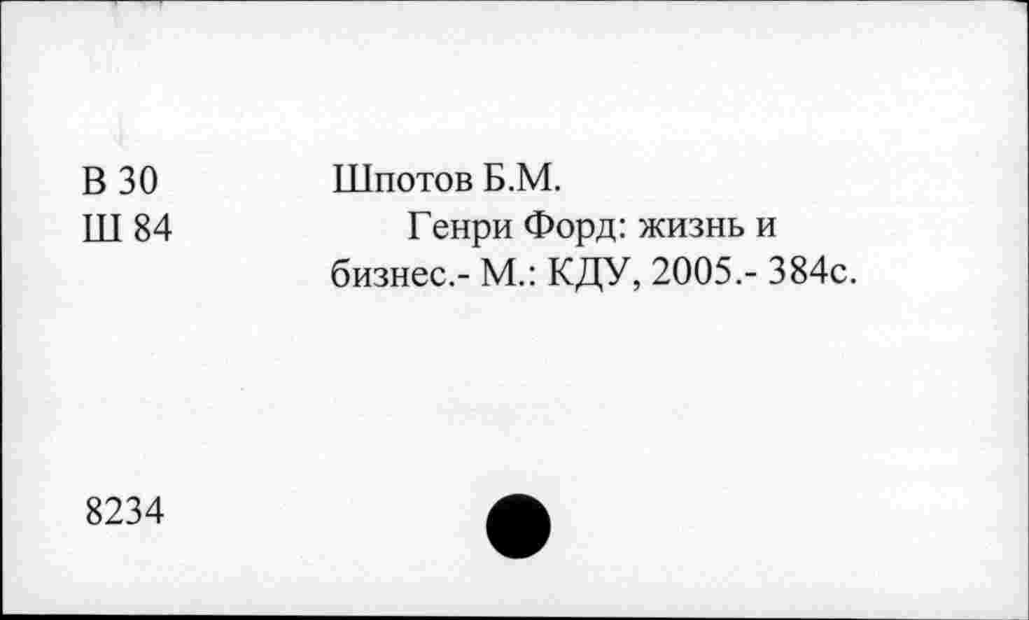 ﻿В 30
Ш 84
Шпотов Б.М.
Генри Форд: жизнь и бизнес.- М.: КДУ, 2005,- 384с.
8234